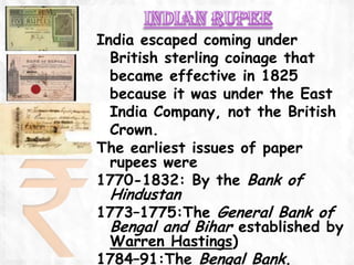 India escaped coming under
  British sterling coinage that
  became effective in 1825
  because it was under the East
  India Company, not the British
  Crown.
The earliest issues of paper
  rupees were
1770-1832: By the Bank of
 Hindustan
1773–1775:The General Bank of
 Bengal and Bihar established by
 Warren Hastings)
1784–91:The Bengal Bank.
 
