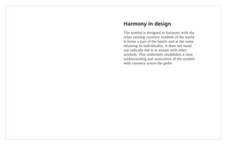 Harmony in design
The symbol is designed in harmony with the
other existing currency symbols of the world.
It forms a part of the family and at the same
retaining its individuality. It does not stand
out radically but is in unison with other
symbols. This uniformity establishes a clear
understanding and association of the symbol
with currency across the globe.
 