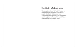 Familiarity of visual form
The interplay of letter ‘Ra’ and ‘R’ makes it
comprehendible for both local and global
people. Familiarity of the visual form
accentuates the recognition of the symbol and
quickly registers in the people’s mind. It also
makes the sign very easy to adapt.
 