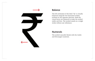 Balance
The left inclination of the letter ‘Ra’ is visually
balanced using the two horizontal strokes
inclined on the opposite direction. Both the
visual forces are balanced to make the symbol
stable and ﬁrm. The symbol stands on a single
stroke without any imbalance.




Numerals
The symbol naturally blends with the Arabic
and Devanagari numerals.
 