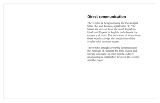 Direct communication
The symbol is designed using the Devanagari
letter ‘Ra’ and Roman capital letter ‘R’. The
letters are derived from the word Rupiah in
Hindi and Rupees in English both denote the
currency of India. The derivation of letters from
these words conveys the association of the
symbol with currency rupee.

The symbol straightforwardly communicates
the message of currency for both Indian and
foreign nationals. In other words, a direct
relationship is established between the symbol
and the rupee.
 