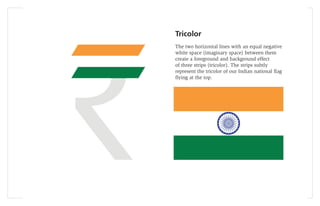 Tricolor
The two horizontal lines with an equal negative
white space (imaginary space) between them
create a foreground and background effect
of three strips (tricolor). The strips subtly
represent the tricolor of our Indian national ﬂag
ﬂying at the top.
 