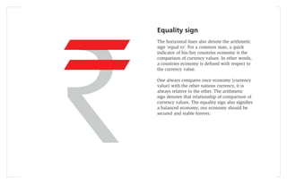 Equality sign
The horizontal lines also denote the arithmetic
sign ‘equal to’. For a common man, a quick
indicator of his/her countries economy is the
comparison of currency values. In other words,
a countries economy is deﬁned with respect to
the currency value.

One always compares once economy (currency
value) with the other nations currency, it is
always relative to the other. The arithmetic
sign denotes that relationship of comparison of
currency values. The equality sign also signiﬁes
a balanced economy, our economy should be
secured and stable forever.
 