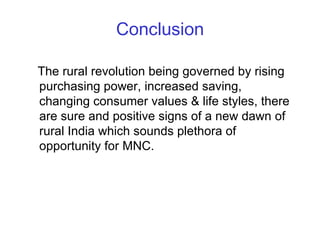 Conclusion

The rural revolution being governed by rising
purchasing power, increased saving,
changing consumer values & life styles, there
are sure and positive signs of a new dawn of
rural India which sounds plethora of
opportunity for MNC.
 