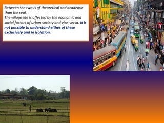 Between the two is of theoretical and academic
than the real.
The village life is affected by the economic and
social factors of urban society and vice-versa. It is
not possible to understand either of these
exclusively and in isolation.
 