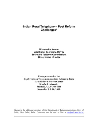 Indian Rural Telephony – Post Reform
Challenges*
Dhanendra Kumar
Additional Secretary, DoT &
Secretary Telecom Commission,
Government of India
Paper presented at the
Conference on Telecommunications Reform in India
Asia/Pacific Research Center
Stanford University
Stanford, CA 94305-6055
November 9 & 10, 2000.
Kumar is the additional secretary of the Department of Telecommunications, Govt of
India, New Delhi, India. Comments can be sent to him at ast@del1.vsnl.net.in.
 