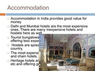 Accommodation
 Accommodation in India provides good value for
money
 Delhi and Mumbai hotels are the most expensive
ones. There are many inexpensive hotels and
hostels here as well.
 Tourist bungalows and youth hostels are also
offering less expensive dorms.
 Hostels are spread out throughout the whole
country.
 The most expensive hotels in India are Heritage
and chain hotels.
 Heritage hotels are occupying old palaces, forts
etc and offering good service.
 