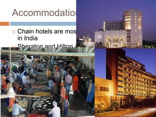Accommodation
 Chain hotels are mostly located in large cities
in India
 Sheraton and Hilton are the world famous
ones
 Also there are Indian Taj and Oberoi groups.
 It is possible to rent a room in people’s homes.
 Many railway stations have retiring rooms with
a bed and bathroom and they are very
reasonable.
 Religious institutions especially Sikh
Gurudwaras offer accommodation for religious
tourist.
 