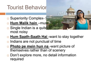 Tourist Behavioral
 Superiority Complex- Superior than others
 Hum Malik hain –must be treated as boss
 Single Indian is a quite person but groups are
most noisy
 Hum Saath-Saath Hai -want to stay together
 Indians are not punctual of time
 Photo pe mein hun na -want picture of
themselves rather than of scenery
 Don’t explore more, no detail information
required
 