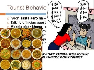 Tourist Behavioral
 Kuch sasta karo na –high bargain capacity
 Talking of Indian guest feels like shouting
 Masale-daar khana –spicy and oily food lovers
 Don’t expect Tips from Indian Tourist
 All Indians are not same, as
 North Indians are aggressive, rude and are greedy
 South Indians are educated, polite and very gentle
ITS EASY TO GUIDE ANY OTHER NATIONALITIES TOURIST
IF ONE CAN EASILY HANDLE INDIAN TOURIST
 