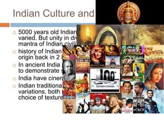 Indian Culture and Tradition
 5000 years old Indian culture is both ancient and
varied. But unity in diversity which is the main
mantra of Indian civilization.
 history of Indian traditional dance which traces its
origin back in 2 BC
 In ancient India paintings has been used as a tool
to demonstrate someones religious beliefs.
 India have cinema culture from last 100 years
 Indian traditional way of dressing is marked by
variations, both religious and regional with a wide
choice of textures and styles
 