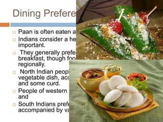 Dining Preferences in India
 Paan is often eaten after dinner.
 Indians consider a healthy breakfast ( nashta)
important.
 They generally prefer to drink tea or coffee with
breakfast, though food preferences vary
regionally.
 North Indian people prefer roti, parathas, and a
vegetable dish, accompanied by achar (pickles)
and some curd.
 People of western India prefer dhokla and milk
and
 South Indians prefer idlis and dosas, generally
accompanied by various chutneys.
 