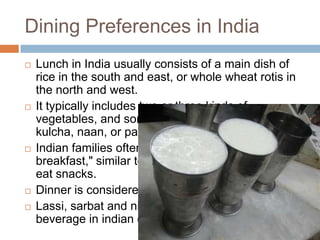 Dining Preferences in India
 Lunch in India usually consists of a main dish of
rice in the south and east, or whole wheat rotis in
the north and west.
 It typically includes two or three kinds of
vegetables, and sometimes items such as
kulcha, naan, or parathas.
 Indian families often gather for "evening
breakfast," similar to tea time to talk, drink tea and
eat snacks.
 Dinner is considered as the main meal of the day.
 Lassi, sarbat and nimbu pani are most famous
beverage in indian cuisine
 