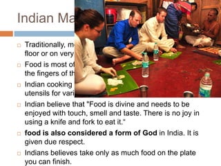 Indian Market
 Traditionally, meals are eaten while seated either on the
floor or on very low stools or cushions.
 Food is most often eaten without cutlery, using instead
the fingers of the right hand.
 Indian cooking uses an extensive array of specialized
utensils for various purposes,
 Indian believe that "Food is divine and needs to be
enjoyed with touch, smell and taste. There is no joy in
using a knife and fork to eat it.―
 food is also considered a form of God in India. It is
given due respect.
 Indians believes take only as much food on the plate
you can finish.
 