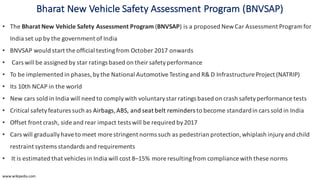 Bharat	New	Vehicle	Safety	Assessment	Program (BNVSAP)
• The Bharat	New	Vehicle	Safety	Assessment	Program (BNVSAP)	is	a	proposed New	Car	Assessment	Program	for	
India	set	up	by	the	government	of	India
• BNVSAP	would	start	the	official	testing	from	October	2017	onwards
• Cars	will	be	assigned	by	star	ratings	based	on	their	safety	performance	
• To	be	implemented	in	phases,	by	the	National	Automotive	Testing	and	R&	D	Infrastructure	Project (NATRIP)	
• Its	10th	NCAP	in	the	world
• New	cars	sold	in	India	will	need	to	comply	with	voluntary	star	ratings	based	on crash	safety	performance	tests	
• Critical	safety	features	such	as Airbags,ABS,	and seat	belt	reminders to	become	standard	in	cars	sold	in	India
• Offset front	crash,	side	and	rear	impact tests	will	be	required	by	2017
• Cars	will	gradually	have	to	meet	more	stringent	norms	such	as pedestrian	protection,	whiplash	injury	and	child	
restraint	systems standards	and	requirements
• It	is	estimated	that	vehicles	in	India	will	cost	8–15%	more	resulting	from	compliance	with	these	norms
www.wikipedia.com
 