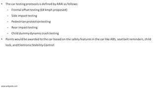 • The car testingprotocols is defined byARAI as follows:
- Frontal	offset	testing	(64 kmph proposed)
- Side	impact	testing
- Pedestrian	protection	testing
- Rear	impact	testing
- Child	dummy	dynamic	crash	testing
• Points	would	be	awarded	to	the	car	based	on	the	safety	features	in	the	car	like	ABS,	seat	belt	reminders,	child	
lock,	and	Electronic	Stability	Control
www.wikipedia.com
 