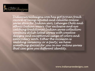 Indiansareedesigns.com has got proven track record of being reputed and reliable online saree store for Indian sari, Lehenga Choli and ethnic Indian wears. Our exclusive and eye catching traditional Indian saree collection contains stylish latest sarees with creative designs and exceptional usage of colors and embroidery work. Either the occasion is wedding ceremony or a party; we have something special for you in our online sarees that can give you different identity. www.indiansareedesigns.com 