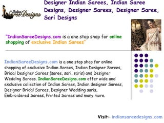 Designer Indian Sarees, Indian Saree Designs, Designer Sarees, Designer Saree, Sari Designs IndianSareeDesigns.com  is a one stop shop for online  shopping of exclusive Indian Sarees, Indian Designer Sarees,  Bridal Designer Sarees (saree, sari, saris) and Designer  Wedding Sarees.  IndianSareeDesigns.com  offer wide and  exclusive collection of Indian Sarees, Indian designer Sarees,  Designer Bridal Sarees, Designer Wedding saris,  Embroidered Sarees, Printed Sarees and many more.   Visit:  indiansareedesigns.com “ IndianSareeDesigns.com  is a one stop shop for  online shopping  of  exclusive Indian Sarees” 
