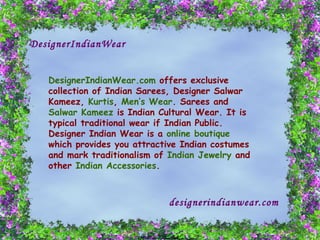 DesignerIndianWear DesignerIndianWear.com  offers exclusive collection of Indian Sarees, Designer Salwar Kameez,  Kurtis ,  Men’s Wear . Sarees and  Salwar Kameez  is Indian Cultural Wear. It is typical traditional wear if Indian Public. Designer Indian Wear is a  online boutique  which provides you attractive Indian costumes and mark traditionalism of  Indian Jewelry  and other  Indian Accessories .  designerindianwear.com   