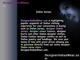 Designer Indian Wear . com Indian Sarees   DesignerIndianWear.com DesignerIndianWear.com  is highlighting popular segments of Indian clothing separately for your convenience in buying such as Indian sarees,  designer Indian sarees ,  designer salwar kameez , designer Kurtis and other Indian designer clothes, Indian fashion designer clothes as well as Indian jewelry and handbags. We save your money & time with great prices allowing you to purchase directly from our  online designer Indian saree store  - DesignerIndianWear.com.   