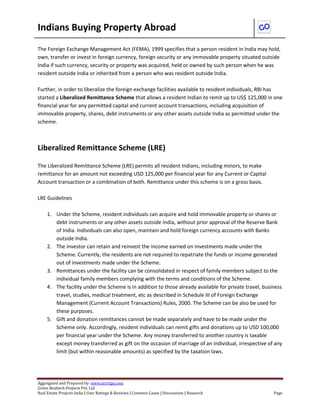 Indians Buying Property Abroad
Aggregated and Prepared by: www.nirrtigo.com
Green Realtech Projects Pvt. Ltd
Real Estate Projects India | User Ratings & Reviews | Common Cause | Discussions | Research Page
The Foreign Exchange Management Act (FEMA), 1999 specifies that a person resident in India may hold,
own, transfer or invest in foreign currency, foreign security or any immovable property situated outside
India if such currency, security or property was acquired, held or owned by such person when he was
resident outside India or inherited from a person who was resident outside India.
Further, in order to liberalize the foreign exchange facilities available to resident individuals, RBI has
started a Liberalized Remittance Scheme that allows a resident Indian to remit up to US$ 125,000 in one
financial year for any permitted capital and current account transactions, including acquisition of
immovable property, shares, debt instruments or any other assets outside India as permitted under the
scheme.
Liberalized Remittance Scheme (LRE)
The Liberalized Remittance Scheme (LRE) permits all resident Indians, including minors, to make
remittance for an amount not exceeding USD 125,000 per financial year for any Current or Capital
Account transaction or a combination of both. Remittance under this scheme is on a gross basis.
LRE Guidelines
1. Under the Scheme, resident individuals can acquire and hold immovable property or shares or
debt instruments or any other assets outside India, without prior approval of the Reserve Bank
of India. Individuals can also open, maintain and hold foreign currency accounts with Banks
outside India.
2. The investor can retain and reinvest the income earned on investments made under the
Scheme. Currently, the residents are not required to repatriate the funds or income generated
out of investments made under the Scheme.
3. Remittances under the facility can be consolidated in respect of family members subject to the
individual family members complying with the terms and conditions of the Scheme.
4. The facility under the Scheme is in addition to those already available for private travel, business
travel, studies, medical treatment, etc as described in Schedule III of Foreign Exchange
Management (Current Account Transactions) Rules, 2000. The Scheme can be also be used for
these purposes.
5. Gift and donation remittances cannot be made separately and have to be made under the
Scheme only. Accordingly, resident individuals can remit gifts and donations up to USD 100,000
per financial year under the Scheme. Any money transferred to another country is taxable
except money transferred as gift on the occasion of marriage of an individual, irrespective of any
limit (but within reasonable amounts) as specified by the taxation laws.
 