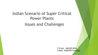 Indian Scenario of Super Critical
Power Plants
Issues and Challenges
T K Seal - GM(COS-OPN)
D.Bose -AGM(COS-Commng)
 