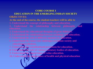 CORE COURSE I
EDUCATION IN THE EMERGING INDIAN SOCIETY
OBJECTIVES:
At the end of the course, the student-teachers will be able to
1. Understand the concept of philosophy and education.
2. Understand the relationship between philosophy and
education.
3. Understand the educational thoughts of great thinkers.
4. Understand the relationship between sociology and education.
5. Understand the role of different agencies in education.
6. Understand the issues and challenges in Indian society and
educational solutions.
7. Understand the constitutional provisions for education.
8. Understand the role of various statutory bodies of education.
9. Understand the importance of value education.
10. Understand the importance of health and physical education
 