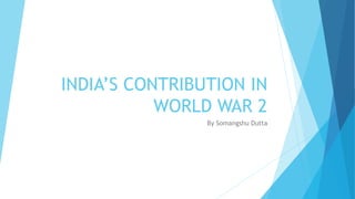 INDIA’S CONTRIBUTION IN
WORLD WAR 2
By Somangshu Dutta
 
