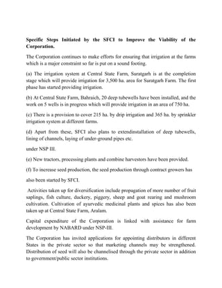 Specific Steps Initiated by the SFCI to Improve the Viability of the
Corporation.

The Corporation continues to make efforts for ensuring that irrigation at the farms
which is a major constraint so far is put on a sound footing.

(a) The irrigation system at Central State Farm, Suratgarh is at the completion
stage which will provide irrigation for 3,500 ha. area for Suratgarh Farm. The first
phase has started providing irrigation.

(b) At Central State Farm, Bahraich, 20 deep tubewells have been installed, and the
work on 5 wells is in progress which will provide irrigation in an area of 750 ha.

(c) There is a provision to cover 215 ha. by drip irrigation and 365 ha. by sprinkler
irrigation system at different farms.

(d) Apart from these, SFCI also plans to extendinstallation of deep tubewells,
lining of channels, laying of under-ground pipes etc.

under NSP III.

(e) New tractors, processing plants and combine harvestors have been provided.

(f) To increase seed production, the seed production through contract growers has

also been started by SFCI.

 Activities taken up for diversification include propagation of more number of fruit
saplings, fish culture, duckery, piggery, sheep and goat rearing and mushroom
cultivation. Cultivation of ayurvedic medicinal plants and spices has also been
taken up at Central State Farm, Aralam.

Capital expenditure of the Corporation is linked with assistance for farm
development by NABARD under NSP-III.

The Corporation has invited applications for appointing distributors in different
States in the private sector so that marketing channels may be strengthened.
Distribution of seed will also be channelised through the private sector in addition
to government/public sector institutions.
 