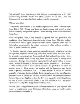 Sale of certified and foundation seed of different crops is estimated at 1,35,047
quintal during 1995-96. Besides this, 15,053 quintals Wheat, Lahi, Lentil and
Rajmash seeds have been distributed under the minikit programme.

Private Industries

There are no firm estimates of the number of private seed firms. Estimates vary
from 200 to 500. Private seed firms are heterogeneous with respect to size,
research capacity and product segments. Plant breeding research is found in the
larger firms.

Unlike the public sector, where research is separate from seed production and
marketing, these functions are integrated in the private firms. The other striking
difference is in product types. The private sector focuses largely on hybrid seed. It
is therefore unimportant in the product segments of wheat and rice except as a
seller of public varieties and hybrids.

 On the other hand, the private sector is a major player in the hybrid seed markets
of vegetables, sorghum, oilseeds (e.g., sunflower), maize, cotton and pearl millet.
In terms of ownership, private firms are closely held and not listed in the stock
exchanges although some of the large firms have sold equity to foreign seed
companies. Foreign firms maintain a presence through equity stakes in Indian
firms, technical alliances or through wholly owned subsidiaries.        Seed firms,
whether in the private or public sector, outsource the production of seeds to
contract growers. These growers are supplied with the foundation seed that is
used to produce commercial seed. The seed industry is one of the earliest
examples of contract farming in India. For the cereal crops of rice and wheat, the
principal source of seeds is not the seed industry whether private or public but the
farmers themselves. Seed saved from the However, especially for the large firms,
the sale of public varieties and hybrids is not their mainline activity. preceding
crop supplies nearly 90% of requirements in these crops.

In some cases, a large farmer or groups of farmers specialize in growing seeds and
supply to neighbouring areas. In the case of sorghum, maize and sunflower, the
proportions of seed supplied by
 