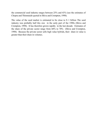 the commercial seed industry ranges between 25% and 43% (see the estimates of
Chopra and Thimmaiah quoted in Shiva and Crompton, 1998).

The value of the seed market is estimated to be close to $ 1 billion The seed
industry was probably half this size in the early part of the 1990s (Shiva and
Crompton, 1998). It has therefore grown rapidly in the last decade. Estimates of
the share of the private sector range from 60% to 70% (Shiva and Crompton,
1998). Because the private sector sells high value hybrids, their share in value is
greater than their share in volumes.
 