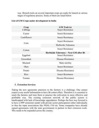 way. Biotech traits on several important crops are ready for launch at various
      stages of regulatory process. Some of them are listed below

List of GM Crops under development in India

             Crop                                     GM Trait (s)
            Cabbage                                 Insect Resistance
             Castor                                 Insect Resistance
          Cauliflower                               Insect Resistance
                                                    Insect Resistance
             Corn
                                                  Herbicide Tolerance
                                                    Insect Resistance
             Cotton
                                      Herbicide Tolerance – Next GM after Bt
           Eggplant                              Insect Resistance
          Groundnut                                Disease Resistance
            Mustard                                   Male sterility
             Okra                                   Insect Resistance
             Potato                                Disease Resistance
              Rice                                  Insect Resistance
            Tomato                                 Disease Resistance

   3. Extension Services

Taking the new agronomic practices to the farmers is a challenge. One cannot
expect every useful information to have Bt cotton effect. Therefore it is essential to
reach the farmers and train them to practice the cultivation in more effective and
profitable way. The existing extension network of the public system is
handicapped with lack of knowledge upgradation. Perhaps the best way forward is
to have a PPP extension model with private sector participation either individually
or thru the input associations like NSAI, FAI etc. Some companies have already
signed agreements with the state governments to partner in their extension work.
This needs to be expanded across the country.
 