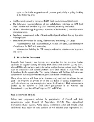 again needs similar support from all quarters, particularly in policy backing
      in the following areas

  Enabling environment to encourage R&D, Seed production and distribution
  The following recommendations of the stakeholders’ interface on GM food
  crops” held in New Delhi in May 2011 should be positively considered
  BRAI – Biotechnology Regulatory Authority of India (BRAI) should be made
  operational soon.
  Regulatory system needs to be efficient and fool proof without slowing down the
  release process
  Transparent procedures for testing, clearance and monitoring GM Crops
       Fiscal Incentives like Tax exemptions, Credit on soft terms, Duty free import
  of equipment for R&D and processing
       Infrastructure building in PPP through nationwide mission mode approach
  like TUFS

   8. Attractive for Investment

Recently Seed Industry has become very attractive for the investors. Indian
investors are eagerly looking for many IPOs from Seed Industry. As the Govt.
allows FDI in selected agri- sectors including seed production, private equity Firms
such as Blackstone and Summit partners have taken stakes in Nuziveedu and
Krishidhan Seeds respectively. The capital infusion will facilitate infrastructure
development that is required for faster growth of Indian Seed Industry.
These above drivers will have to be simultaneously activated to achieve the set
goal. The prospects of growth are in the safe hands of young entrepreneurs /
professional who are now managing the Indian Seed Industry. Their enthusiasm is
evident by the numbers of their active participation in the National and
International events like APSA Congress, ISF, and ISC etc.


Seed Corporation In India

Indian seed programme includes the participation of Central and State
governments, Indian Council of Agricultural (ICAR), State Agricultural
Universities (SAU) system, Public sector, cooperative sector and private sector
institutions. Seed sector in India consists of two national level corporations i.e.
 