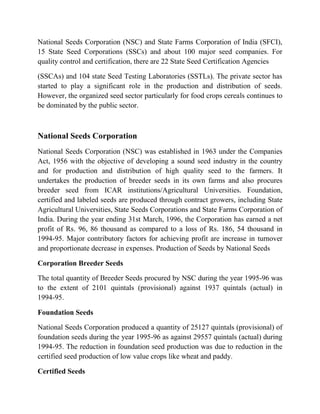 National Seeds Corporation (NSC) and State Farms Corporation of India (SFCI),
15 State Seed Corporations (SSCs) and about 100 major seed companies. For
quality control and certification, there are 22 State Seed Certification Agencies

(SSCAs) and 104 state Seed Testing Laboratories (SSTLs). The private sector has
started to play a significant role in the production and distribution of seeds.
However, the organized seed sector particularly for food crops cereals continues to
be dominated by the public sector.



National Seeds Corporation
National Seeds Corporation (NSC) was established in 1963 under the Companies
Act, 1956 with the objective of developing a sound seed industry in the country
and for production and distribution of high quality seed to the farmers. It
undertakes the production of breeder seeds in its own farms and also procures
breeder seed from ICAR institutions/Agricultural Universities. Foundation,
certified and labeled seeds are produced through contract growers, including State
Agricultural Universities, State Seeds Corporations and State Farms Corporation of
India. During the year ending 31st March, 1996, the Corporation has earned a net
profit of Rs. 96, 86 thousand as compared to a loss of Rs. 186, 54 thousand in
1994-95. Major contributory factors for achieving profit are increase in turnover
and proportionate decrease in expenses. Production of Seeds by National Seeds

Corporation Breeder Seeds

The total quantity of Breeder Seeds procured by NSC during the year 1995-96 was
to the extent of 2101 quintals (provisional) against 1937 quintals (actual) in
1994-95.

Foundation Seeds

National Seeds Corporation produced a quantity of 25127 quintals (provisional) of
foundation seeds during the year 1995-96 as against 29557 quintals (actual) during
1994-95. The reduction in foundation seed production was due to reduction in the
certified seed production of low value crops like wheat and paddy.

Certified Seeds
 