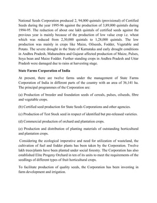National Seeds Corporation produced 2, 94,000 quintals (provisional) of Certified
Seeds during the year 1995-96 against the production of 3,89,000 quintals during
1994-95. The reduction of about one lakh quintals of certified seeds against the
previous year is mainly because of the production of low value crop i.e. wheat
which was reduced from 2,30,000 quintals to 1,28,000 quintals. The low
production was mainly in crops like Maize, Oilseeds, Fodder, Vegetable and
Potato. The severe drought in the State of Karnataka and early drought conditions
in Andhra Pradesh, Maharashtra and Gujarat affected production of Maize, Pulses,
Soya bean and Maize Fodder. Further standing crops in Andhra Pradesh and Uttar
Pradesh were damaged due to rains at harvesting stage.

State Farms Corporation of India

At present, there are twelve farms under the management of State Farms
Corporation of India in different parts of the country with an area of 36,141 ha.
The principal programmes of the Corporation are:

(a) Production of breeder and foundation seeds of cereals, pulses, oilseeds, fibre
and vegetable crops.

(b) Certified seed production for State Seeds Corporations and other agencies.

(c) Production of Test Stock seed in respect of identified but pre-released varieties.

(d) Commercial production of orchard and plantation crops.

(e) Production and distribution of planting materials of outstanding horticultural
and plantation crops.

 Considering the ecological imperative and need for utilization of wasteland, the
cultivation of fuel and fodder plants has been taken by the Corporation. Twelve
lakh trees/plants have been planted under social forestry. The Corporation has also
established Elite Progeny Orchard in ten of its units to meet the requirements of the
seedlings of different types of fruit horticultural crops.

To facilitate production of quality seeds, the Corporation has been investing in
farm development and irrigation.
 