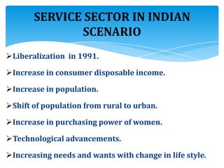 Liberalization in 1991.
Increase in consumer disposable income.
Increase in population.
Shift of population from rural to urban.
Increase in purchasing power of women.
Technological advancements.
Increasing needs and wants with change in life style.
SERVICE SECTOR IN INDIAN
SCENARIO
 