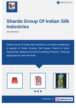 08447516775
A Member of
Sharda Group Of Indian Silk
Industries
www.indiansilk.co
Designer Stoles Silk Saree Women Dresses Ladies Scarves Home Furnishings Silk
Fabric Natural Raw Materials Silk Yarn Designer Silk Sarees Women Kurtis Silk
Curtains Cotton Yarn Cotton Fabric Women Tops Printed Woolen Stole Printed Woolen
Saree Designer Stoles Silk Saree Women Dresses Ladies Scarves Home Furnishings Silk
Fabric Natural Raw Materials Silk Yarn Designer Silk Sarees Women Kurtis Silk
Curtains Cotton Yarn Cotton Fabric Women Tops Printed Woolen Stole Printed Woolen
Saree Designer Stoles Silk Saree Women Dresses Ladies Scarves Home Furnishings Silk
Fabric Natural Raw Materials Silk Yarn Designer Silk Sarees Women Kurtis Silk
Curtains Cotton Yarn Cotton Fabric Women Tops Printed Woolen Stole Printed Woolen
Saree Designer Stoles Silk Saree Women Dresses Ladies Scarves Home Furnishings Silk
Fabric Natural Raw Materials Silk Yarn Designer Silk Sarees Women Kurtis Silk
Curtains Cotton Yarn Cotton Fabric Women Tops Printed Woolen Stole Printed Woolen
Saree Designer Stoles Silk Saree Women Dresses Ladies Scarves Home Furnishings Silk
Fabric Natural Raw Materials Silk Yarn Designer Silk Sarees Women Kurtis Silk
Curtains Cotton Yarn Cotton Fabric Women Tops Printed Woolen Stole Printed Woolen
Saree Designer Stoles Silk Saree Women Dresses Ladies Scarves Home Furnishings Silk
Fabric Natural Raw Materials Silk Yarn Designer Silk Sarees Women Kurtis Silk
Curtains Cotton Yarn Cotton Fabric Women Tops Printed Woolen Stole Printed Woolen
Saree Designer Stoles Silk Saree Women Dresses Ladies Scarves Home Furnishings Silk
Sharda Group Of Indian Silk Industries is a trusted manufacturer
& exporter of Stoles, Scarves, Silk Sarees, Fabrics & Yarns,
Natural Raw Material and Home Furnishing Products. These are
appreciated for their fine finish.
 