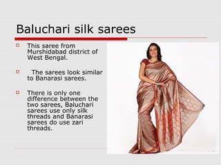 Baluchari silk sarees 
 This saree from 
Murshidabad district of 
West Bengal. 
 The sarees look similar 
to Banarasi sarees. 
 There is only one 
difference between the 
two sarees, Baluchari 
sarees use only silk 
threads and Banarasi 
sarees do use zari 
threads. 
 