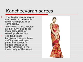 Kancheevaran sarees 
 the Kanjeevaram sarees 
are made in the temple 
town Kanchipuram of 
Tamil Nadu. 
 This town is also known 
as ‘Silk City’ due to its 
main profession of 
weaving silk sarees. 
 The traditional 
kanjivaram sarees have 
a richly worked upon 
pallu and border in 
golden thread with 
lighter designs in the 
inner body of the saree. 
 