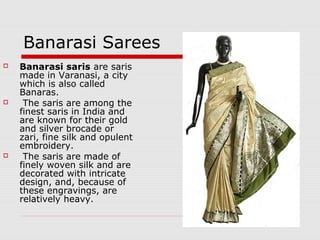 Banarasi Sarees 
 Banarasi saris are saris 
made in Varanasi, a city 
which is also called 
Banaras. 
 The saris are among the 
finest saris in India and 
are known for their gold 
and silver brocade or 
zari, fine silk and opulent 
embroidery. 
 The saris are made of 
finely woven silk and are 
decorated with intricate 
design, and, because of 
these engravings, are 
relatively heavy. 
 