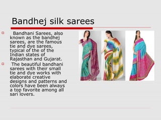 Bandhej silk sarees 
 Bandhani Sarees, also 
known as the bandhej 
sarees, are the famous 
tie and dye sarees, 
typical of the of the 
Indian states of 
Rajasthan and Gujarat. 
 The beautiful bandhani 
sarees with their small 
tie and dye works with 
elaborate creative 
designs and patterns and 
colors have been always 
a top favorite among all 
sari lovers. 
 