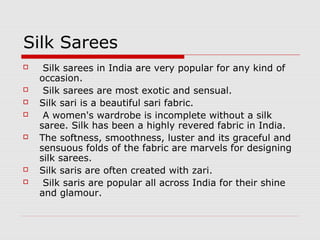 Silk Sarees 
 Silk sarees in India are very popular for any kind of 
occasion. 
 Silk sarees are most exotic and sensual. 
 Silk sari is a beautiful sari fabric. 
 A women's wardrobe is incomplete without a silk 
saree. Silk has been a highly revered fabric in India. 
 The softness, smoothness, luster and its graceful and 
sensuous folds of the fabric are marvels for designing 
silk sarees. 
 Silk saris are often created with zari. 
 Silk saris are popular all across India for their shine 
and glamour. 
 