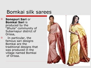 Bomkai silk sarees 
 Sonepuri Sari or 
Bomkai Sari is 
produced by the 
“Bhulia” community of 
Subarnapur district of 
Orissa, 
 In particular, the 
famous sari designs 
Bomkai are the 
traditional designs that 
was produced in the 
village named Bomkai 
of Orissa. 
 