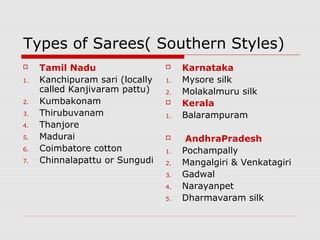 Types of Sarees( Southern Styles) 
 Tamil Nadu 
1. Kanchipuram sari (locally 
called Kanjivaram pattu) 
2. Kumbakonam 
3. Thirubuvanam 
4. Thanjore 
5. Madurai 
6. Coimbatore cotton 
7. Chinnalapattu or Sungudi 
 Karnataka 
1. Mysore silk 
2. Molakalmuru silk 
 Kerala 
1. Balarampuram 
 AndhraPradesh 
1. Pochampally 
2. Mangalgiri & Venkatagiri 
3. Gadwal 
4. Narayanpet 
5. Dharmavaram silk 
 