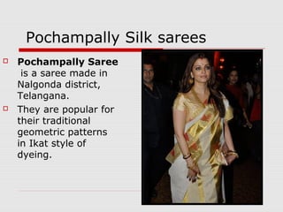 Pochampally Silk sarees 
 Pochampally Saree 
is a saree made in 
Nalgonda district, 
Telangana. 
 They are popular for 
their traditional 
geometric patterns 
in Ikat style of 
dyeing. 
 