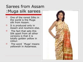 Sarees from Assam 
:Muga silk sarees 
 One of the rarest Silks in 
the world is the Muga 
silk from Assam. 
 It is produced only in 
Assam and nowhere else. 
 The fact that sets this 
Silk apart from all other 
versions is that it is 
totally golden yellow in 
colour. 
 The word `Muga’ means 
yellowish in Assamese. 
 