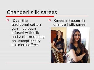 Chanderi silk sarees 
 Over the 
traditional cotton 
yarn has been 
infused with silk 
and zari, producing 
an exceptionally 
luxurious effect. 
 Kareena kapoor in 
chanderi silk saree 
 