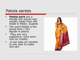 Patola sarees 
 Patola saris are a 
double ikat woven sari, 
usually made from silk 
made in Patan, Gujarat 
 The word Patola is the 
plural form—The 
sigular is patulu. 
 They are very 
expensive, once worn 
only by royalty. 
 It can take six months 
to one year to make 
one sari. 
 