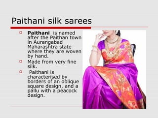 Paithani silk sarees 
 Paithani is named 
after the Paithan town 
in Aurangabad 
Maharashtra state 
where they are woven 
by hand. 
 Made from very fine 
silk. 
 Paithani is 
characterised by 
borders of an oblique 
square design, and a 
pallu with a peacock 
design. 
 