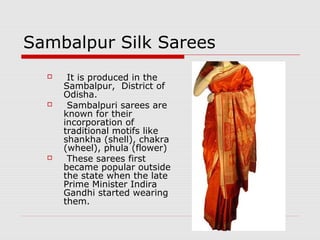 Sambalpur Silk Sarees 
 It is produced in the 
Sambalpur, District of 
Odisha. 
 Sambalpuri sarees are 
known for their 
incorporation of 
traditional motifs like 
shankha (shell), chakra 
(wheel), phula (flower) 
 These sarees first 
became popular outside 
the state when the late 
Prime Minister Indira 
Gandhi started wearing 
them. 
 